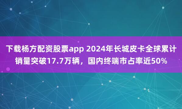 下载杨方配资股票app 2024年长城皮卡全球累计销量突破17.7万辆，国内终端市占率近50%
