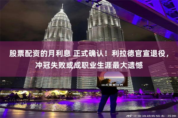 股票配资的月利息 正式确认！利拉德官宣退役，冲冠失败或成职业生涯最大遗憾