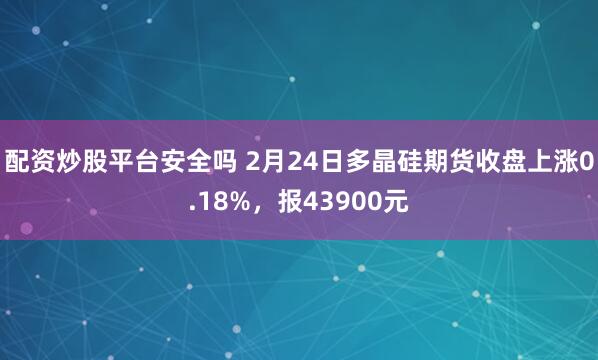 配资炒股平台安全吗 2月24日多晶硅期货收盘上涨0.18%，报43900元