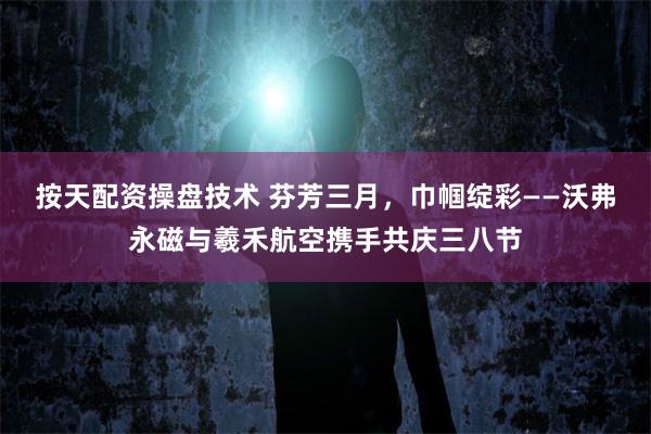 按天配资操盘技术 芬芳三月，巾帼绽彩——沃弗永磁与羲禾航空携手共庆三八节