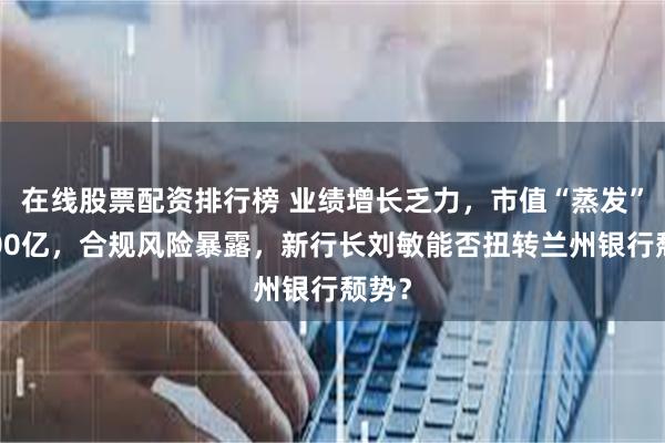 在线股票配资排行榜 业绩增长乏力，市值“蒸发”近300亿，合规风险暴露，新行长刘敏能否扭转兰州银行颓势？