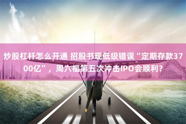 炒股杠杆怎么开通 招股书现低级错误“定期存款3700亿”，周六福第五次冲击IPO会顺利？