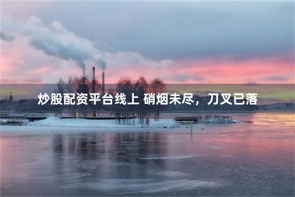 炒股配资平台线上 硝烟未尽，刀叉已落