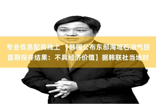专业低息配资线上 【韩国公布东部海域石油气田首期探井结果：不具经济价值】据韩联社当地时