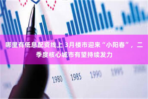 哪里有低息配资线上 3月楼市迎来“小阳春”，二季度核心城市有望持续发力