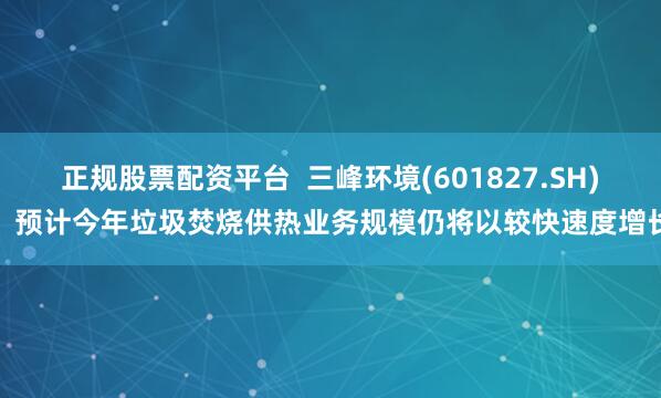 正规股票配资平台  三峰环境(601827.SH)：预计今年垃圾焚烧供热业务规模仍将以较快速度增长