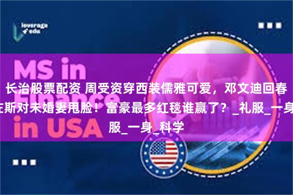 长治股票配资 周受资穿西装儒雅可爱，邓文迪回春，贝佐斯对未婚妻甩脸！富豪最多红毯谁赢了？_礼服_一身_科学