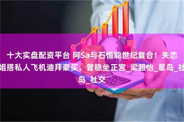 十大实盘配资平台 阿Sa与石恒聪世纪复合！失恋港姐搭私人飞机迪拜豪买，曾稳坐正宫_梁超怡_星岛_社交