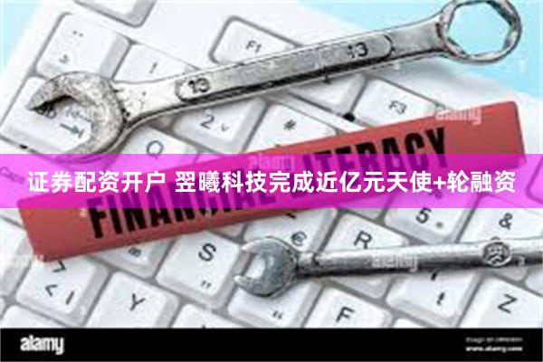 证券配资开户 翌曦科技完成近亿元天使+轮融资