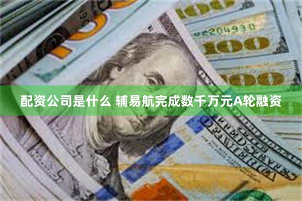 配资公司是什么 辅易航完成数千万元A轮融资