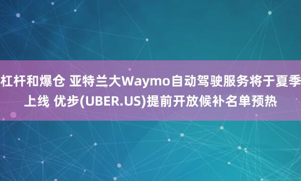 杠杆和爆仓 亚特兰大Waymo自动驾驶服务将于夏季上线 优步(UBER.US)提前开放候补名单预热