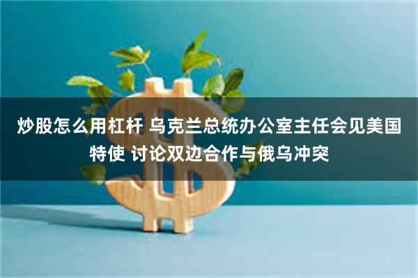 炒股怎么用杠杆 乌克兰总统办公室主任会见美国特使 讨论双边合作与俄乌冲突