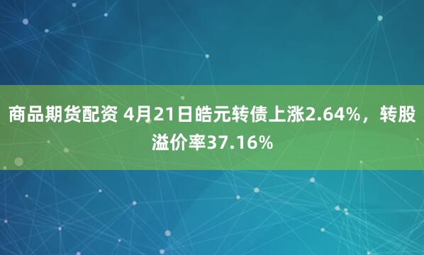 商品期货配资 4月21日皓元转债上涨2.64%，转股溢价率37.16%