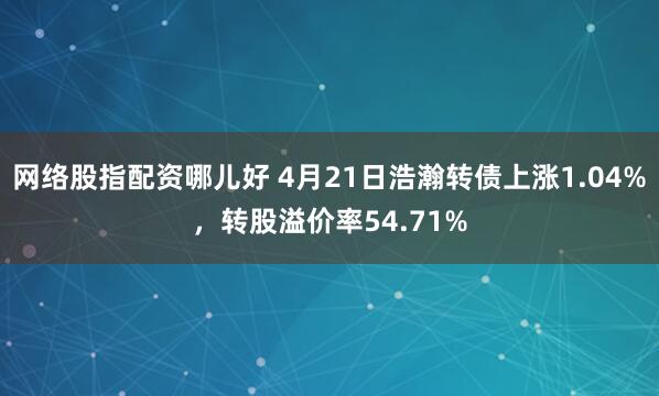 网络股指配资哪儿好 4月21日浩瀚转债上涨1.04%，转股溢价率54.71%