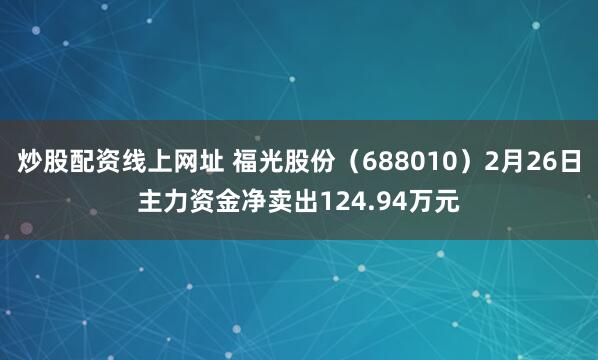 炒股配资线上网址 福光股份（688010）2月26日主力资金净卖出124.94万元