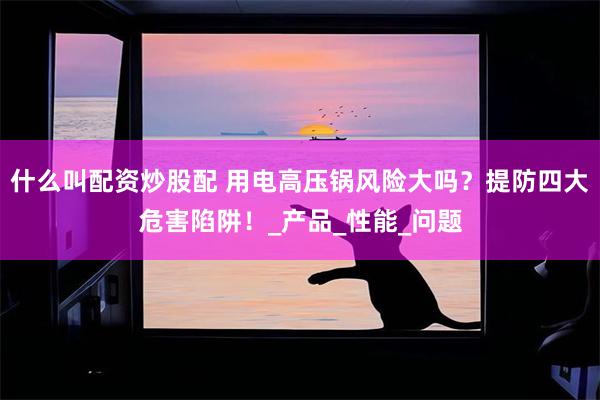 什么叫配资炒股配 用电高压锅风险大吗？提防四大危害陷阱！_产品_性能_问题