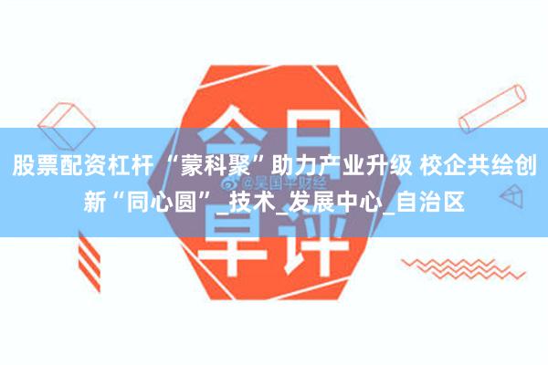 股票配资杠杆 “蒙科聚”助力产业升级 校企共绘创新“同心圆”_技术_发展中心_自治区