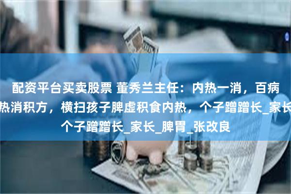 配资平台买卖股票 董秀兰主任：内热一消，百病无踪！一个清热消积方，横扫孩子脾虚积食内热，个子蹭蹭长_家长_脾胃_张改良