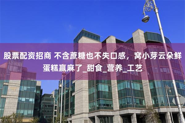股票配资招商 不含蔗糖也不失口感，窝小芽云朵鲜蛋糕赢麻了_甜食_营养_工艺