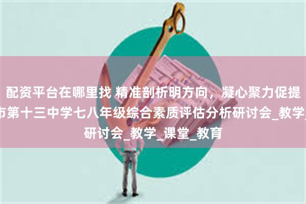 配资平台在哪里找 精准剖析明方向，凝心聚力促提升——忻州市第十三中学七八年级综合素质评估分析研讨会_教学_课堂_教育