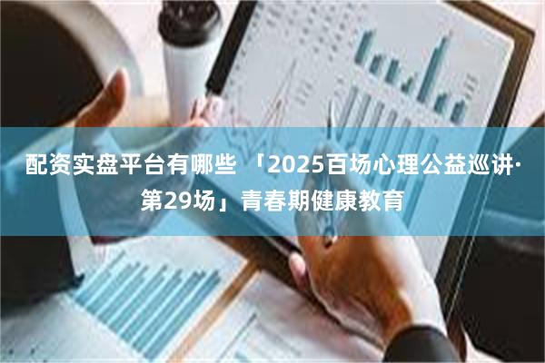 配资实盘平台有哪些 「2025百场心理公益巡讲·第29场」青春期健康教育