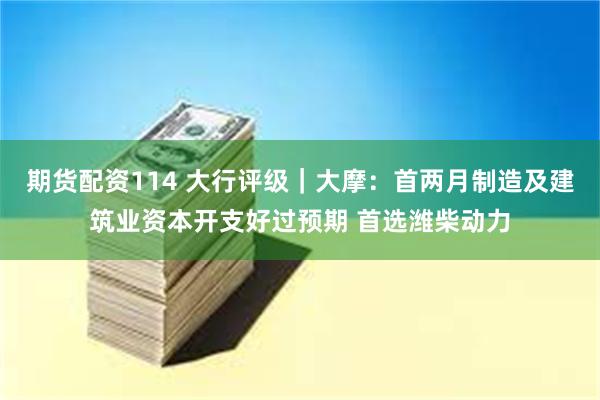 期货配资114 大行评级｜大摩：首两月制造及建筑业资本开支好过预期 首选潍柴动力
