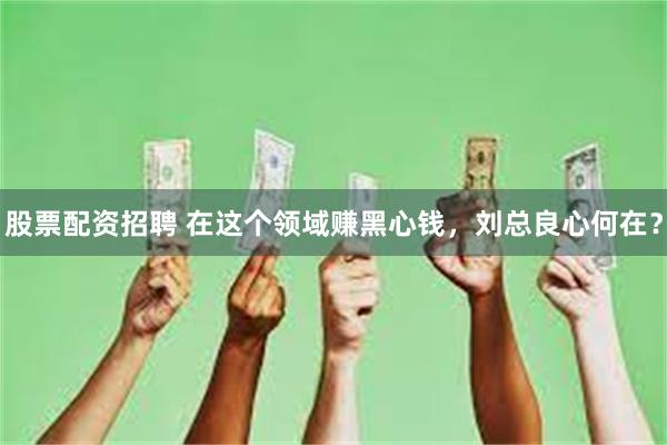 股票配资招聘 在这个领域赚黑心钱，刘总良心何在？