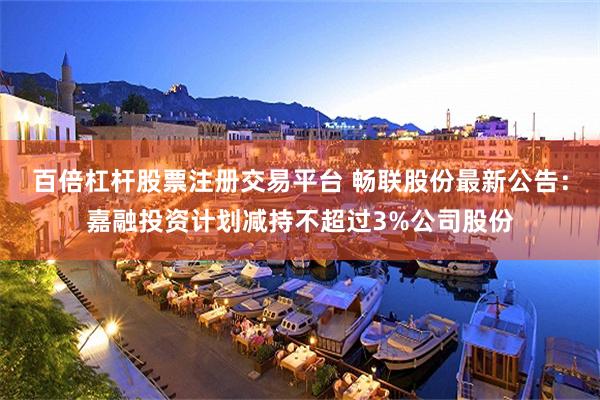 百倍杠杆股票注册交易平台 畅联股份最新公告：嘉融投资计划减持不超过3%公司股份