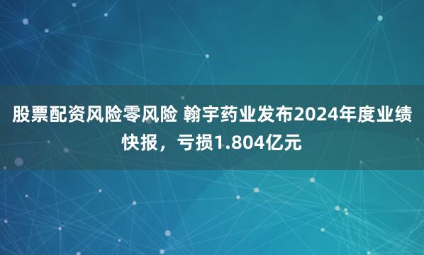 股票配资风险零风险 翰宇药业发布2024年度业绩快报，亏损1.804亿元