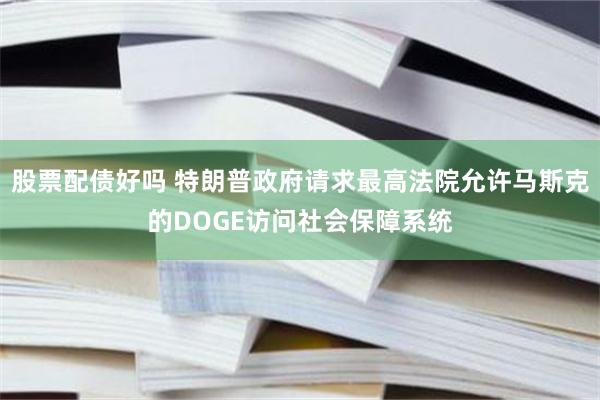 股票配债好吗 特朗普政府请求最高法院允许马斯克的DOGE访问社会保障系统
