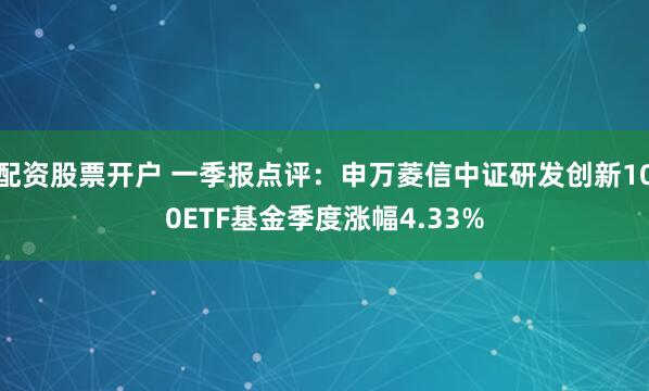 配资股票开户 一季报点评：申万菱信中证研发创新100ETF基金季度涨幅4.33%