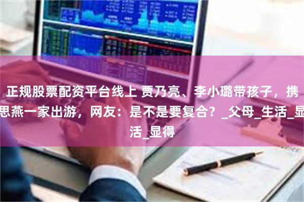 正规股票配资平台线上 贾乃亮、李小璐带孩子，携霍思燕一家出游，网友：是不是要复合？_父母_生活_显得