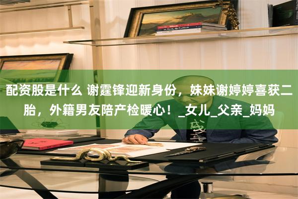 配资股是什么 谢霆锋迎新身份，妹妹谢婷婷喜获二胎，外籍男友陪产检暖心！_女儿_父亲_妈妈