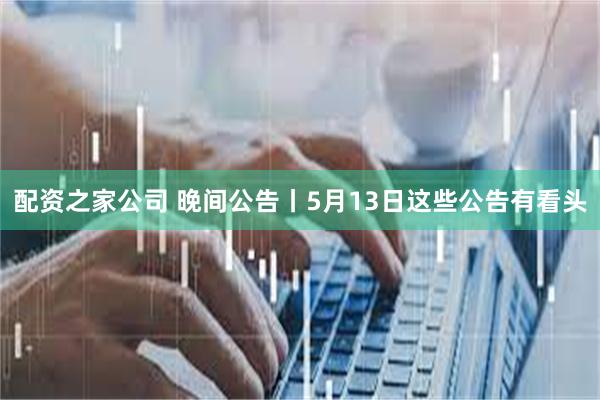 配资之家公司 晚间公告丨5月13日这些公告有看头
