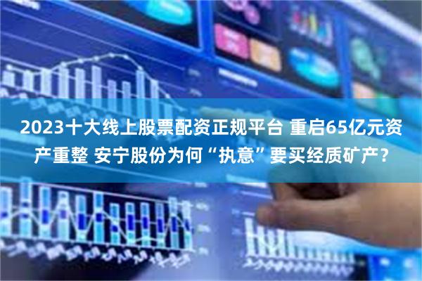 2023十大线上股票配资正规平台 重启65亿元资产重整 安宁股份为何“执意”要买经质矿产？