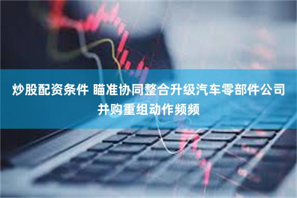 炒股配资条件 瞄准协同整合升级汽车零部件公司并购重组动作频频