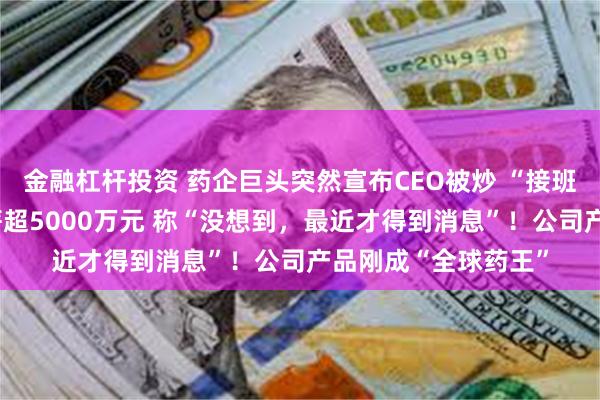 金融杠杆投资 药企巨头突然宣布CEO被炒 “接班人还在找”！他年薪超5000万元 称“没想到，最近才得到消息”！公司产品刚成“全球药王”