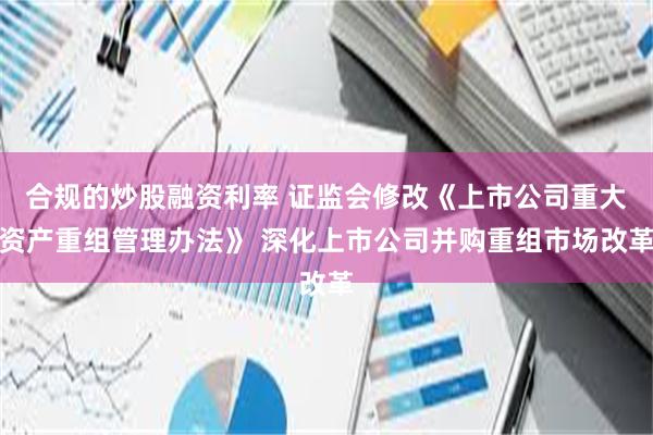 合规的炒股融资利率 证监会修改《上市公司重大资产重组管理办法》 深化上市公司并购重组市场改革