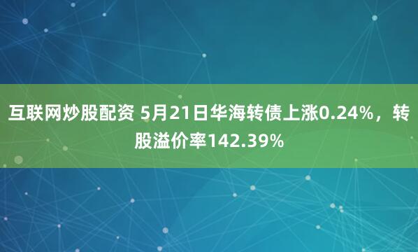互联网炒股配资 5月21日华海转债上涨0.24%，转股溢价率142.39%
