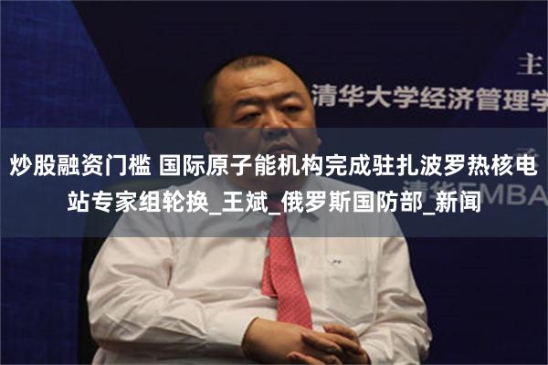 炒股融资门槛 国际原子能机构完成驻扎波罗热核电站专家组轮换_王斌_俄罗斯国防部_新闻