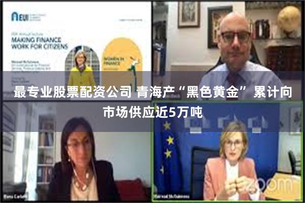 最专业股票配资公司 青海产“黑色黄金” 累计向市场供应近5万吨