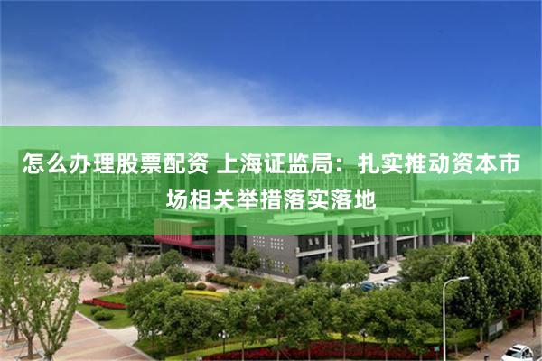 怎么办理股票配资 上海证监局：扎实推动资本市场相关举措落实落地