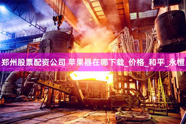 郑州股票配资公司 苹果器在哪下载_价格_和平_永恒