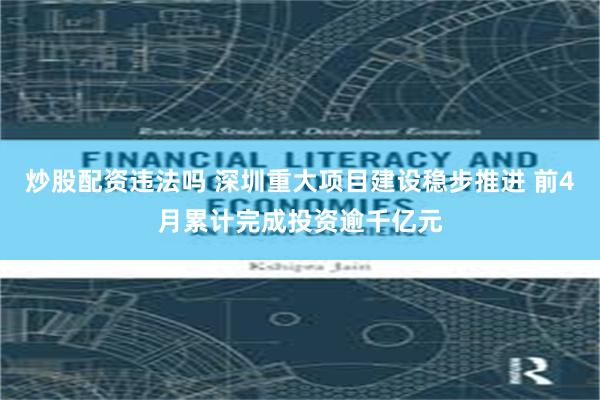炒股配资违法吗 深圳重大项目建设稳步推进 前4月累计完成投资逾千亿元