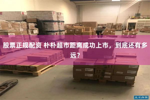 股票正规配资 朴朴超市距离成功上市，到底还有多远？