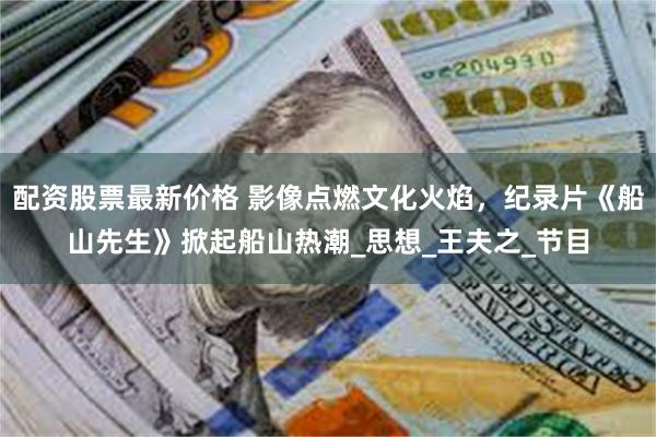 配资股票最新价格 影像点燃文化火焰，纪录片《船山先生》掀起船山热潮_思想_王夫之_节目