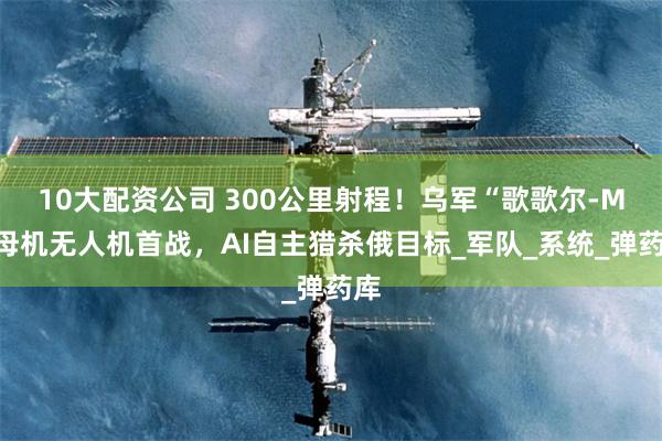 10大配资公司 300公里射程！乌军“歌歌尔-M”母机无人机首战，AI自主猎杀俄目标_军队_系统_弹药库