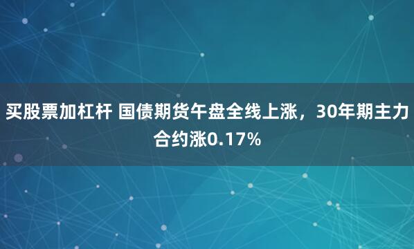 买股票加杠杆 国债期货午盘全线上涨，30年期主力合约涨0.17%