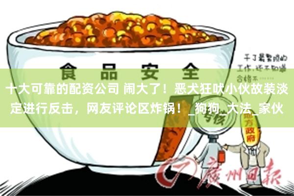 十大可靠的配资公司 闹大了！恶犬狂吠小伙故装淡定进行反击，网友评论区炸锅！_狗狗_大法_家伙