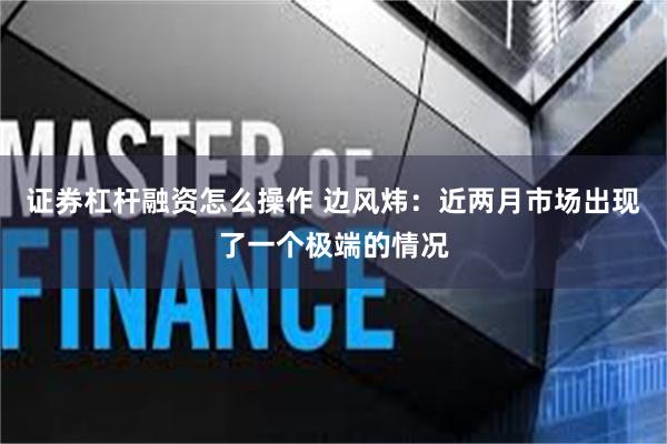 证券杠杆融资怎么操作 边风炜：近两月市场出现了一个极端的情况